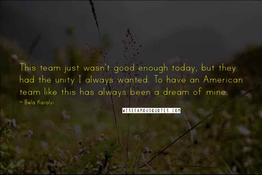 Bela Karolyi Quotes: This team just wasn't good enough today, but they had the unity I always wanted. To have an American team like this has always been a dream of mine.