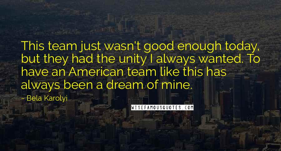 Bela Karolyi Quotes: This team just wasn't good enough today, but they had the unity I always wanted. To have an American team like this has always been a dream of mine.