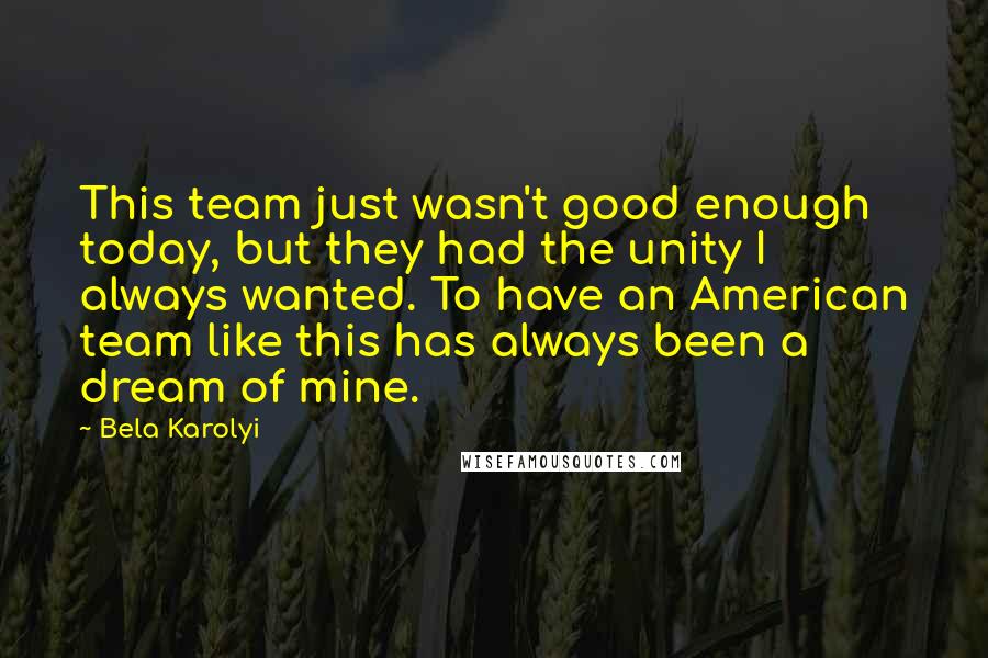 Bela Karolyi Quotes: This team just wasn't good enough today, but they had the unity I always wanted. To have an American team like this has always been a dream of mine.