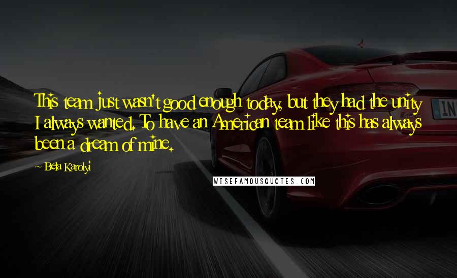 Bela Karolyi Quotes: This team just wasn't good enough today, but they had the unity I always wanted. To have an American team like this has always been a dream of mine.