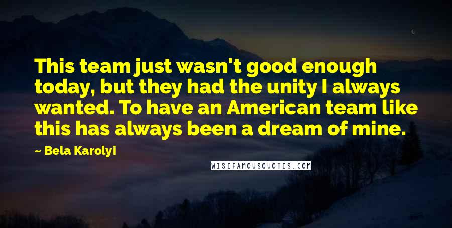 Bela Karolyi Quotes: This team just wasn't good enough today, but they had the unity I always wanted. To have an American team like this has always been a dream of mine.