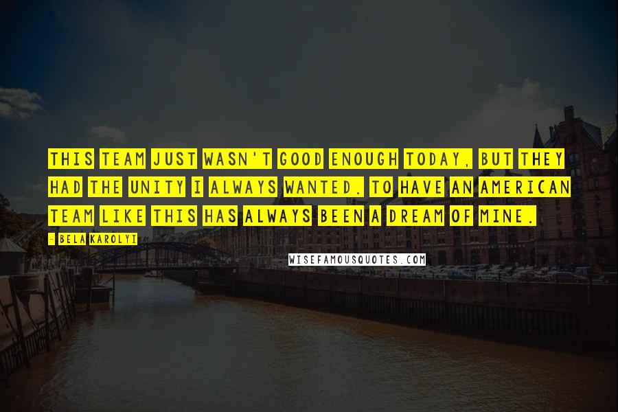Bela Karolyi Quotes: This team just wasn't good enough today, but they had the unity I always wanted. To have an American team like this has always been a dream of mine.