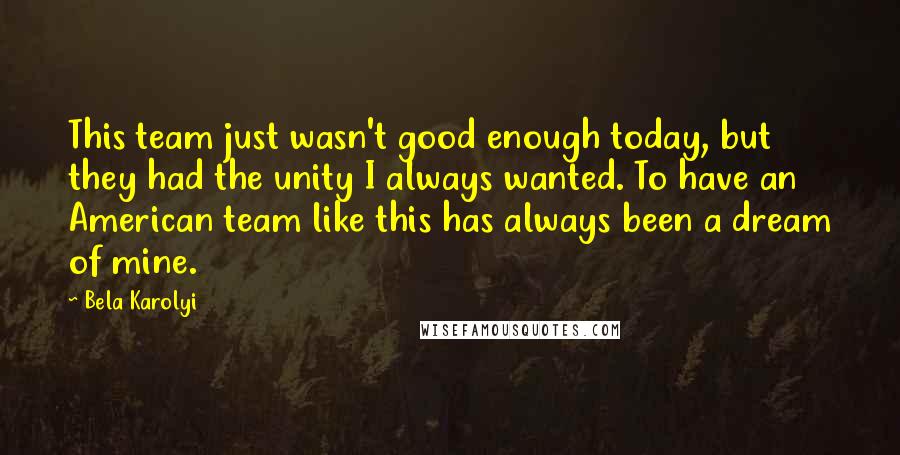 Bela Karolyi Quotes: This team just wasn't good enough today, but they had the unity I always wanted. To have an American team like this has always been a dream of mine.