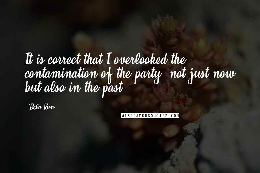 Bela Kun Quotes: It is correct that I overlooked the contamination of the party, not just now but also in the past.