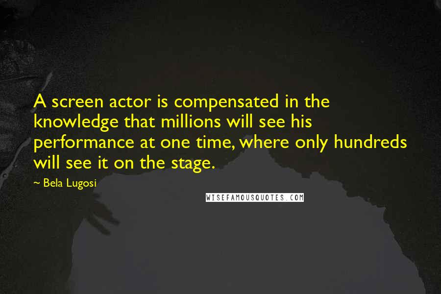Bela Lugosi Quotes: A screen actor is compensated in the knowledge that millions will see his performance at one time, where only hundreds will see it on the stage.