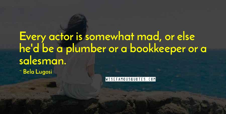 Bela Lugosi Quotes: Every actor is somewhat mad, or else he'd be a plumber or a bookkeeper or a salesman.