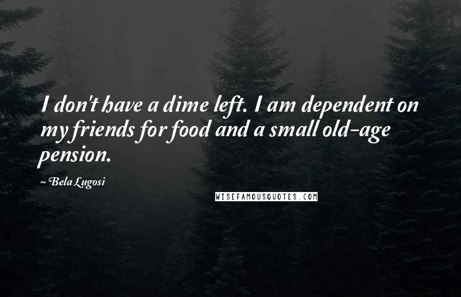 Bela Lugosi Quotes: I don't have a dime left. I am dependent on my friends for food and a small old-age pension.