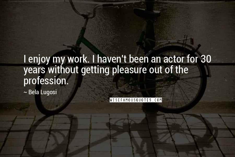 Bela Lugosi Quotes: I enjoy my work. I haven't been an actor for 30 years without getting pleasure out of the profession.