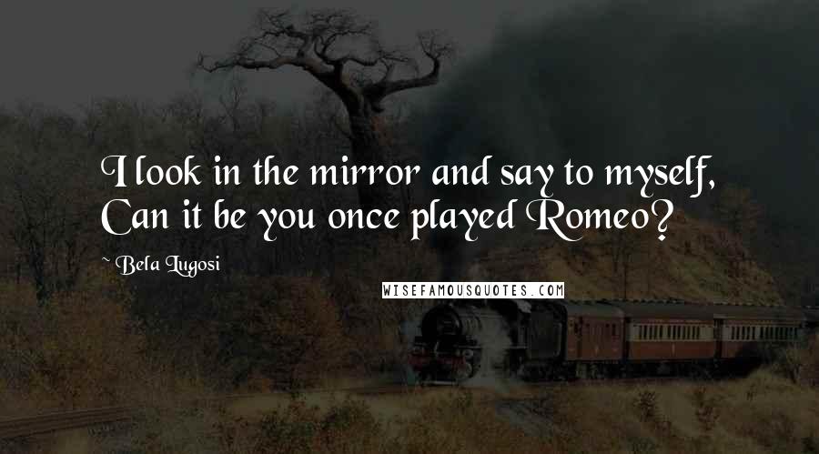 Bela Lugosi Quotes: I look in the mirror and say to myself, Can it be you once played Romeo?