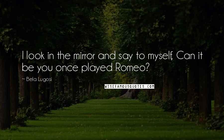 Bela Lugosi Quotes: I look in the mirror and say to myself, Can it be you once played Romeo?