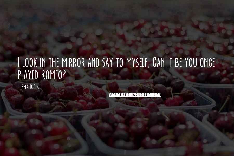 Bela Lugosi Quotes: I look in the mirror and say to myself, Can it be you once played Romeo?