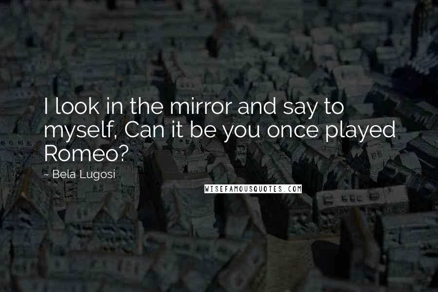 Bela Lugosi Quotes: I look in the mirror and say to myself, Can it be you once played Romeo?