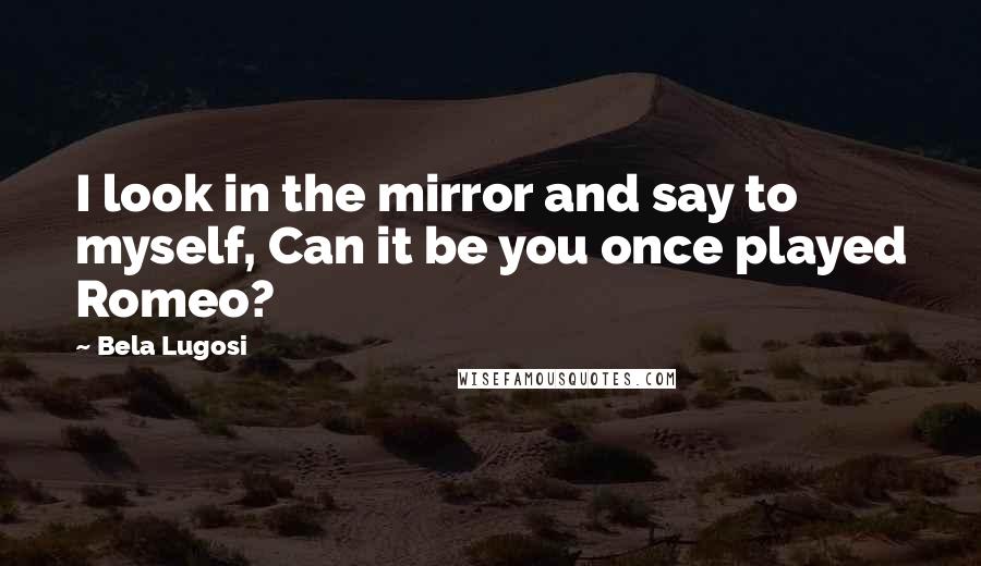 Bela Lugosi Quotes: I look in the mirror and say to myself, Can it be you once played Romeo?