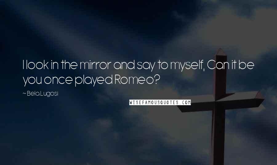 Bela Lugosi Quotes: I look in the mirror and say to myself, Can it be you once played Romeo?