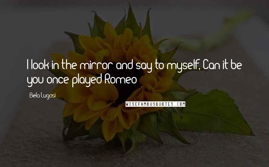 Bela Lugosi Quotes: I look in the mirror and say to myself, Can it be you once played Romeo?