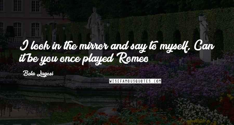Bela Lugosi Quotes: I look in the mirror and say to myself, Can it be you once played Romeo?