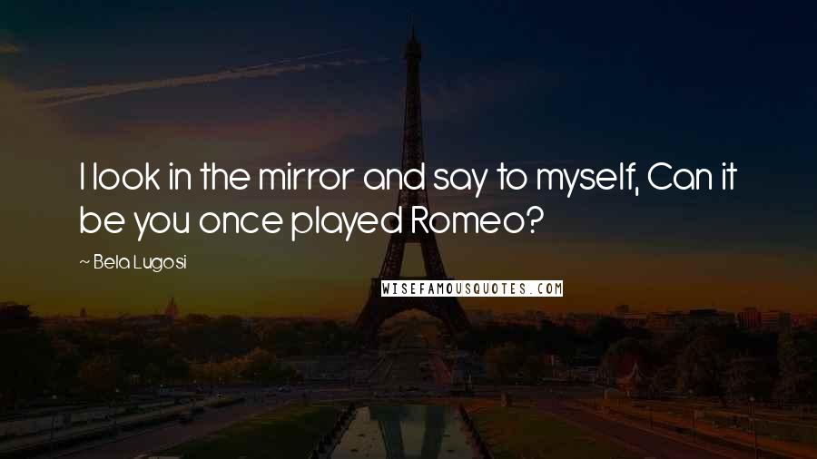 Bela Lugosi Quotes: I look in the mirror and say to myself, Can it be you once played Romeo?