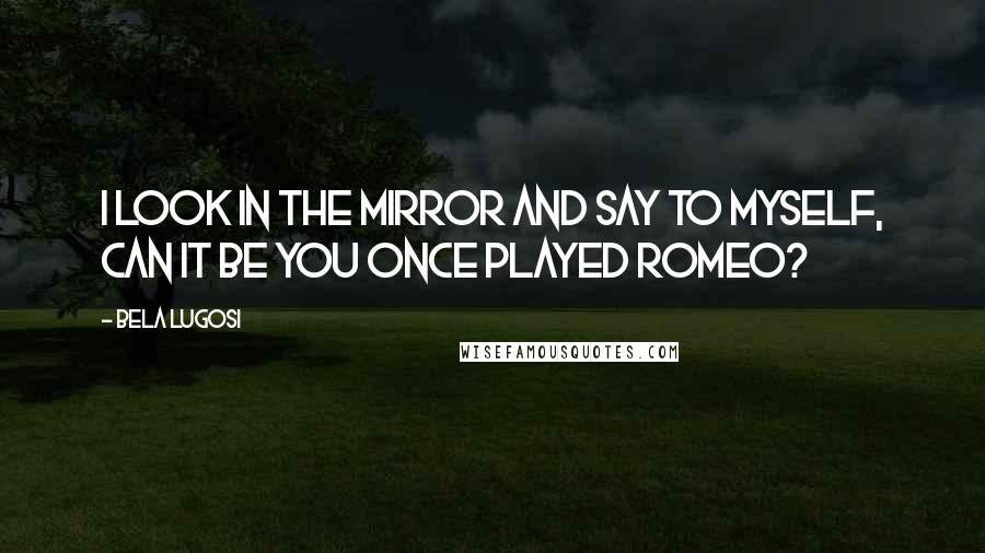 Bela Lugosi Quotes: I look in the mirror and say to myself, Can it be you once played Romeo?
