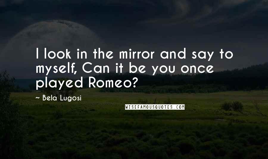 Bela Lugosi Quotes: I look in the mirror and say to myself, Can it be you once played Romeo?