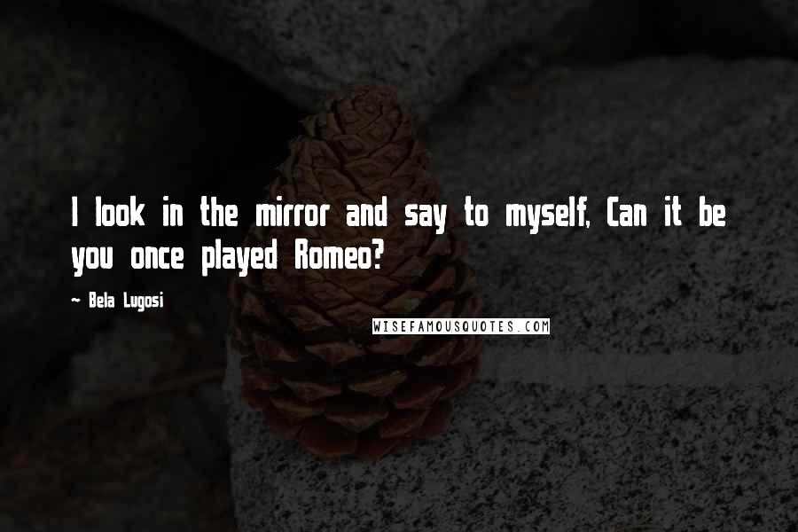 Bela Lugosi Quotes: I look in the mirror and say to myself, Can it be you once played Romeo?