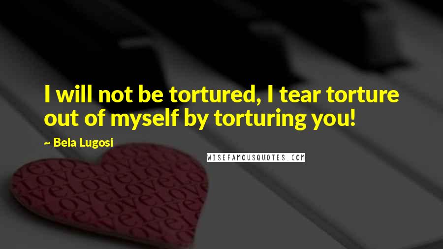 Bela Lugosi Quotes: I will not be tortured, I tear torture out of myself by torturing you!