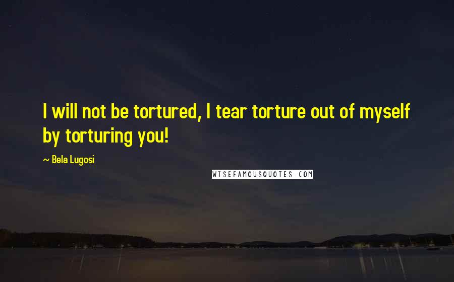 Bela Lugosi Quotes: I will not be tortured, I tear torture out of myself by torturing you!