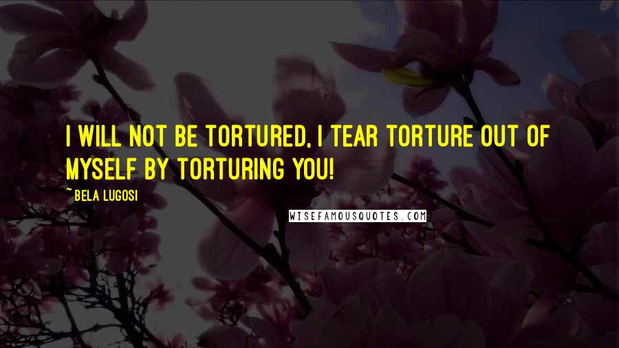 Bela Lugosi Quotes: I will not be tortured, I tear torture out of myself by torturing you!