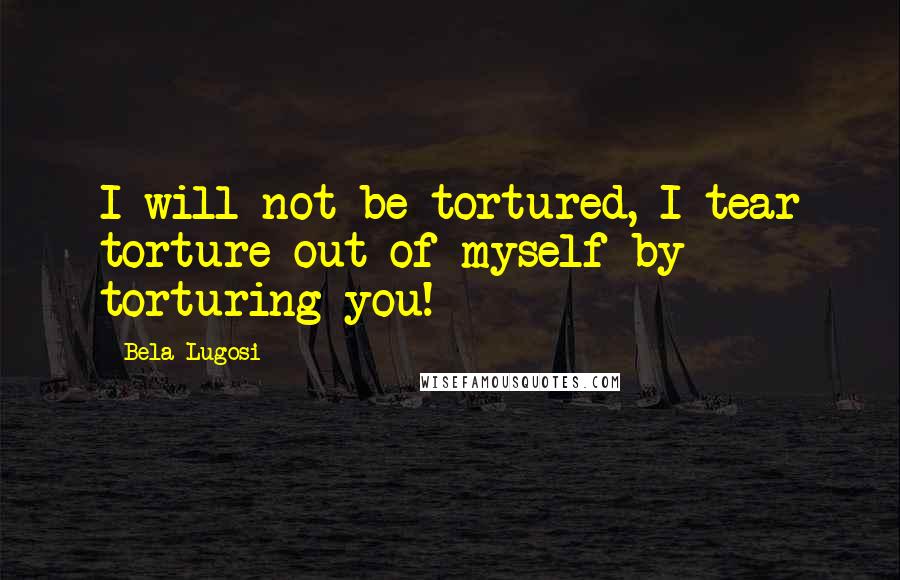 Bela Lugosi Quotes: I will not be tortured, I tear torture out of myself by torturing you!