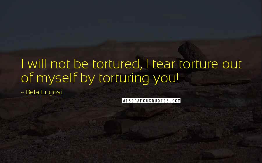 Bela Lugosi Quotes: I will not be tortured, I tear torture out of myself by torturing you!