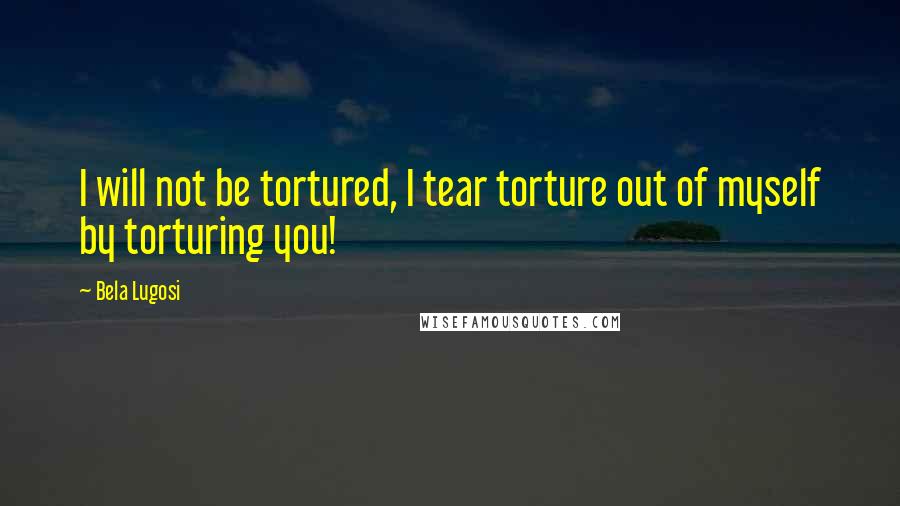 Bela Lugosi Quotes: I will not be tortured, I tear torture out of myself by torturing you!