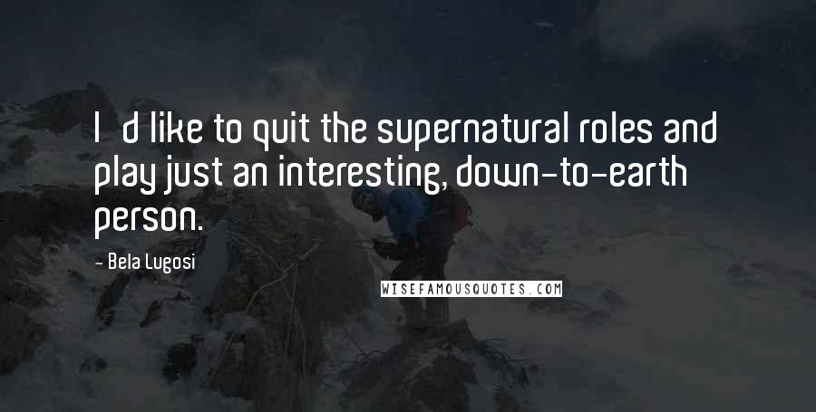 Bela Lugosi Quotes: I'd like to quit the supernatural roles and play just an interesting, down-to-earth person.