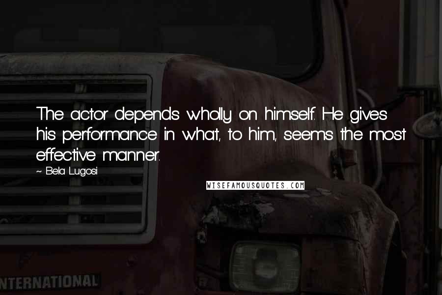 Bela Lugosi Quotes: The actor depends wholly on himself. He gives his performance in what, to him, seems the most effective manner.