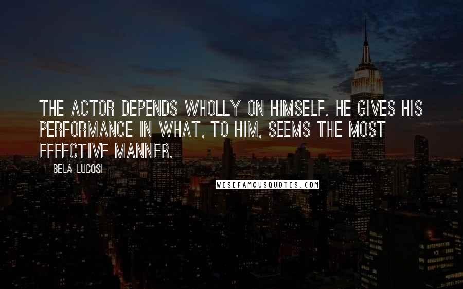 Bela Lugosi Quotes: The actor depends wholly on himself. He gives his performance in what, to him, seems the most effective manner.