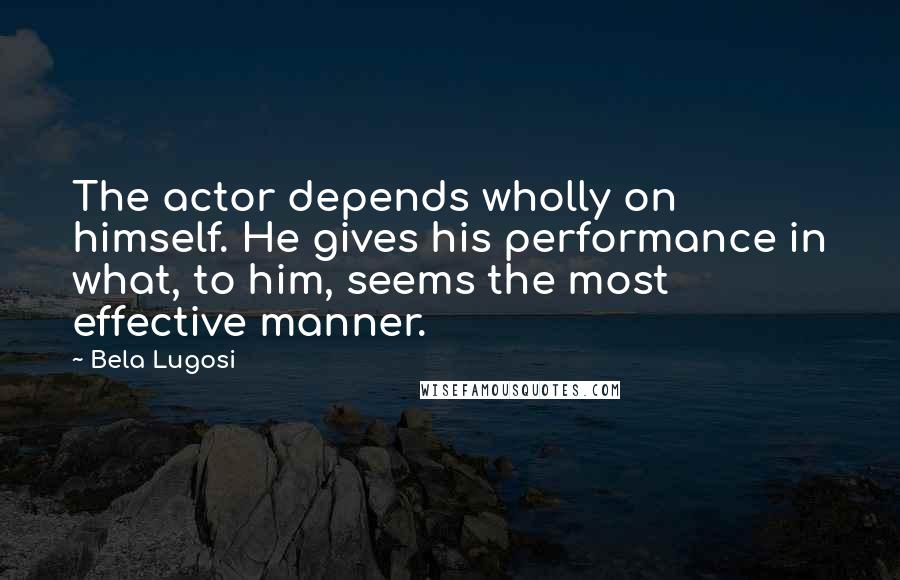 Bela Lugosi Quotes: The actor depends wholly on himself. He gives his performance in what, to him, seems the most effective manner.