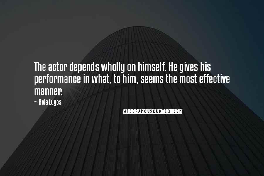 Bela Lugosi Quotes: The actor depends wholly on himself. He gives his performance in what, to him, seems the most effective manner.