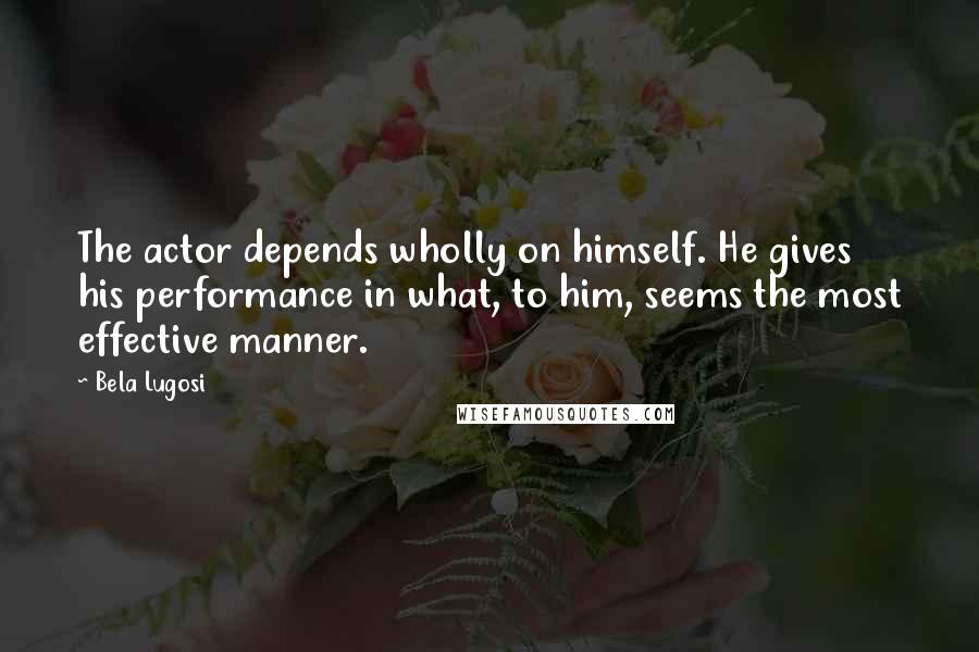 Bela Lugosi Quotes: The actor depends wholly on himself. He gives his performance in what, to him, seems the most effective manner.