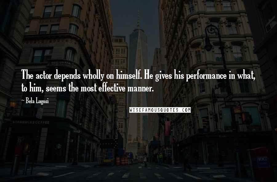 Bela Lugosi Quotes: The actor depends wholly on himself. He gives his performance in what, to him, seems the most effective manner.