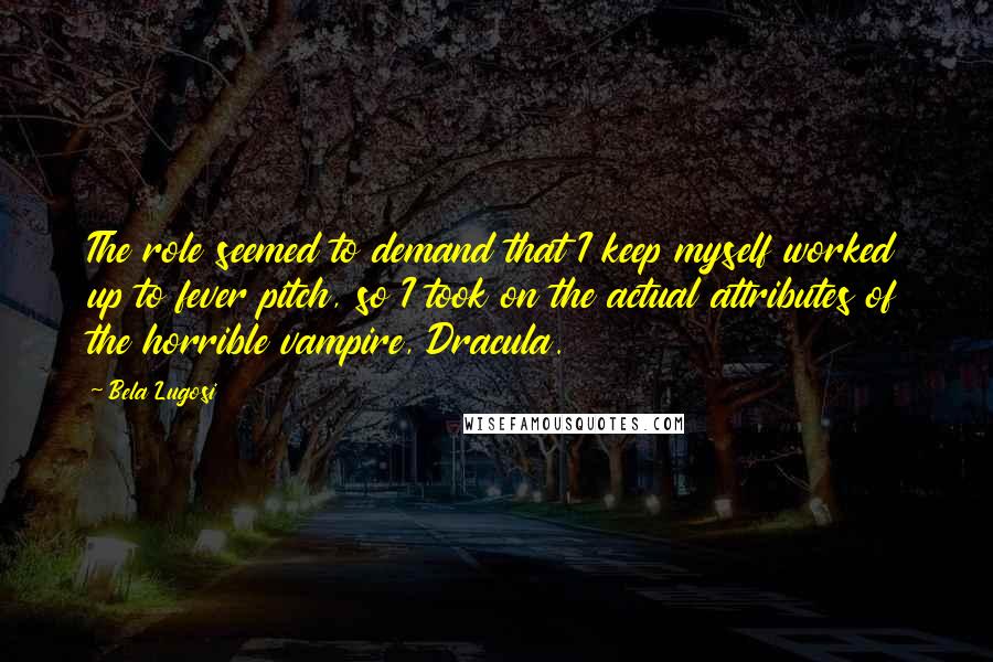 Bela Lugosi Quotes: The role seemed to demand that I keep myself worked up to fever pitch, so I took on the actual attributes of the horrible vampire, Dracula.