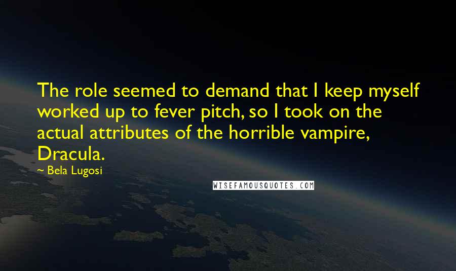 Bela Lugosi Quotes: The role seemed to demand that I keep myself worked up to fever pitch, so I took on the actual attributes of the horrible vampire, Dracula.