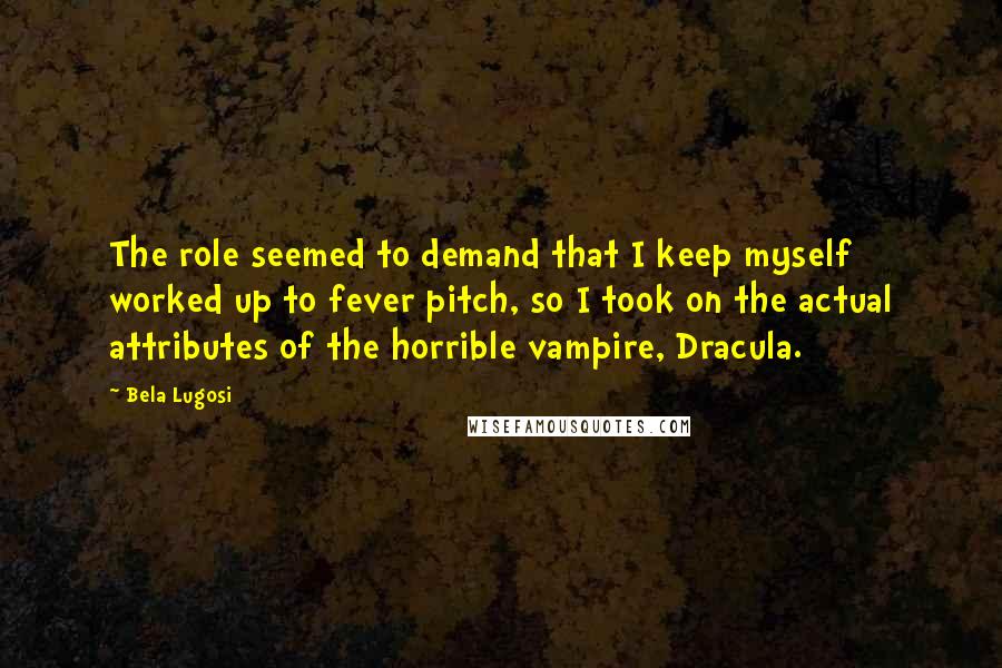 Bela Lugosi Quotes: The role seemed to demand that I keep myself worked up to fever pitch, so I took on the actual attributes of the horrible vampire, Dracula.