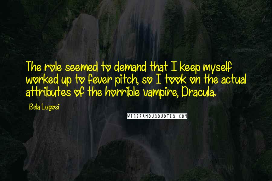 Bela Lugosi Quotes: The role seemed to demand that I keep myself worked up to fever pitch, so I took on the actual attributes of the horrible vampire, Dracula.