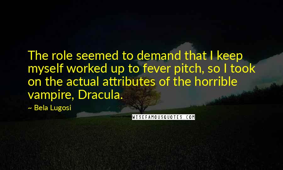 Bela Lugosi Quotes: The role seemed to demand that I keep myself worked up to fever pitch, so I took on the actual attributes of the horrible vampire, Dracula.