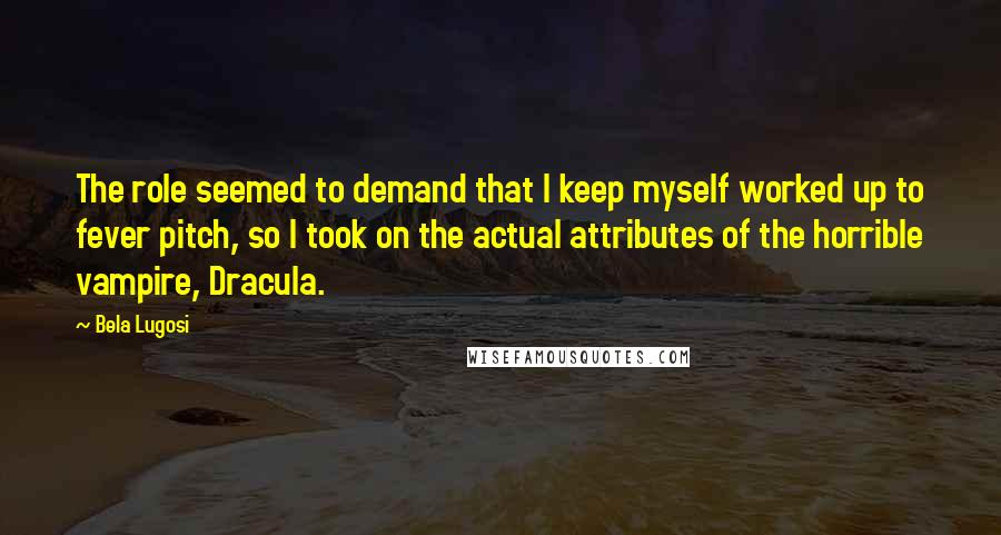 Bela Lugosi Quotes: The role seemed to demand that I keep myself worked up to fever pitch, so I took on the actual attributes of the horrible vampire, Dracula.