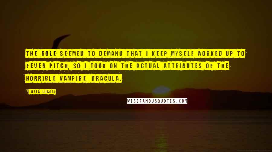Bela Lugosi Quotes: The role seemed to demand that I keep myself worked up to fever pitch, so I took on the actual attributes of the horrible vampire, Dracula.