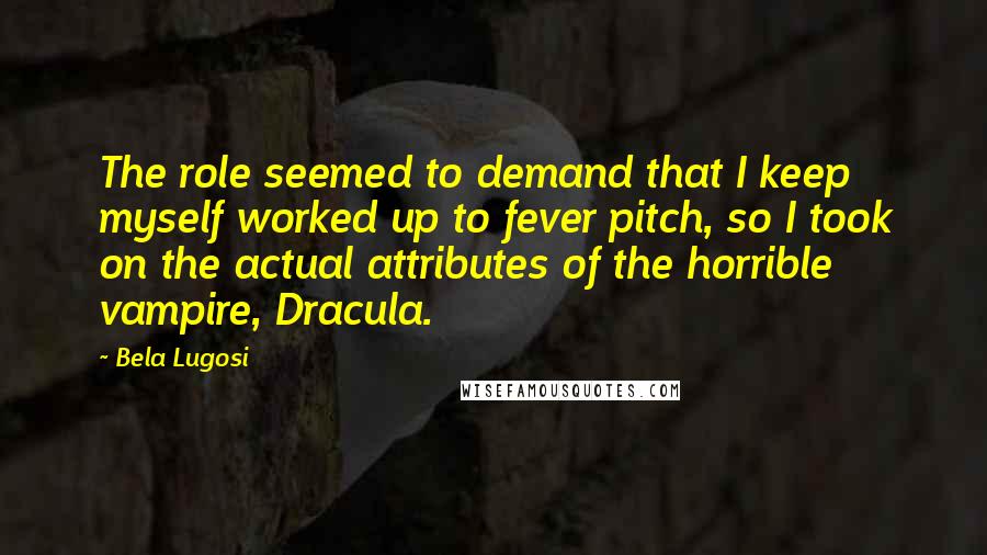 Bela Lugosi Quotes: The role seemed to demand that I keep myself worked up to fever pitch, so I took on the actual attributes of the horrible vampire, Dracula.