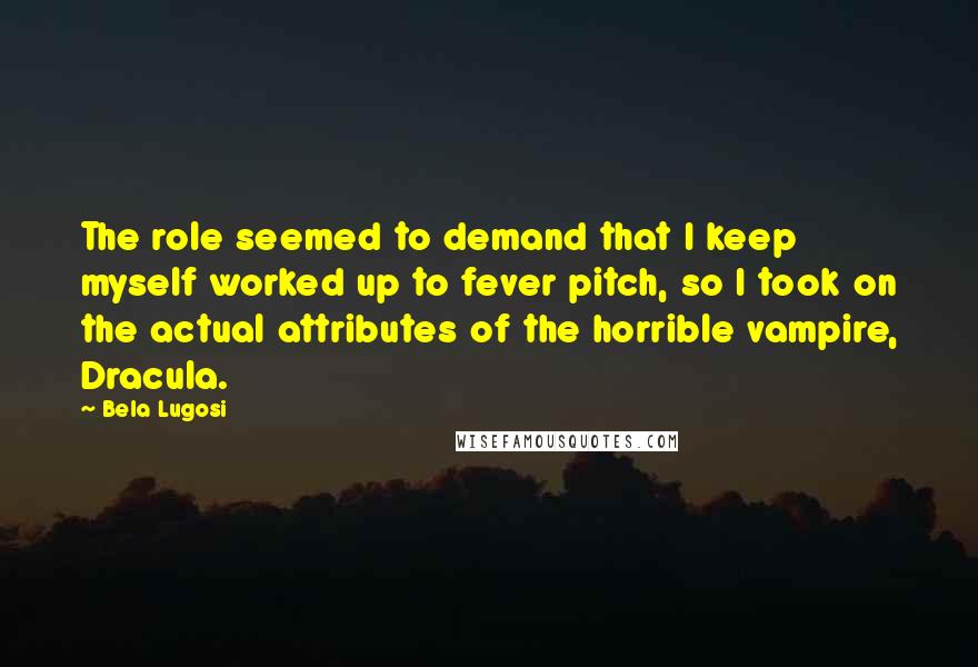 Bela Lugosi Quotes: The role seemed to demand that I keep myself worked up to fever pitch, so I took on the actual attributes of the horrible vampire, Dracula.