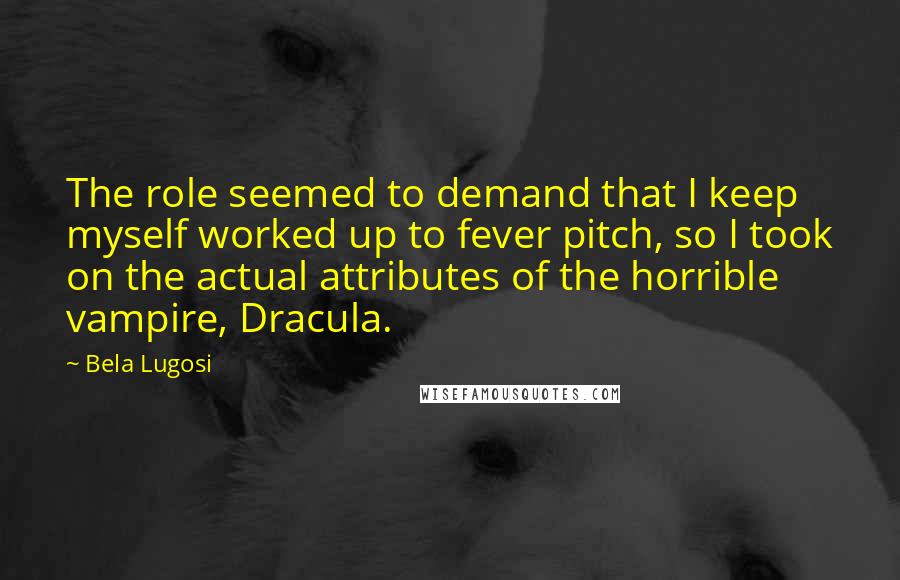 Bela Lugosi Quotes: The role seemed to demand that I keep myself worked up to fever pitch, so I took on the actual attributes of the horrible vampire, Dracula.