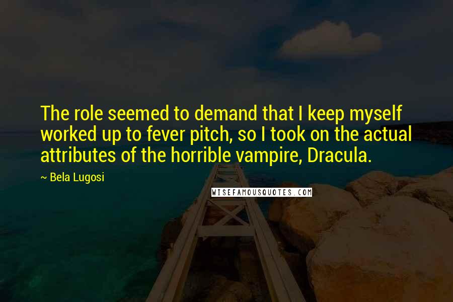Bela Lugosi Quotes: The role seemed to demand that I keep myself worked up to fever pitch, so I took on the actual attributes of the horrible vampire, Dracula.