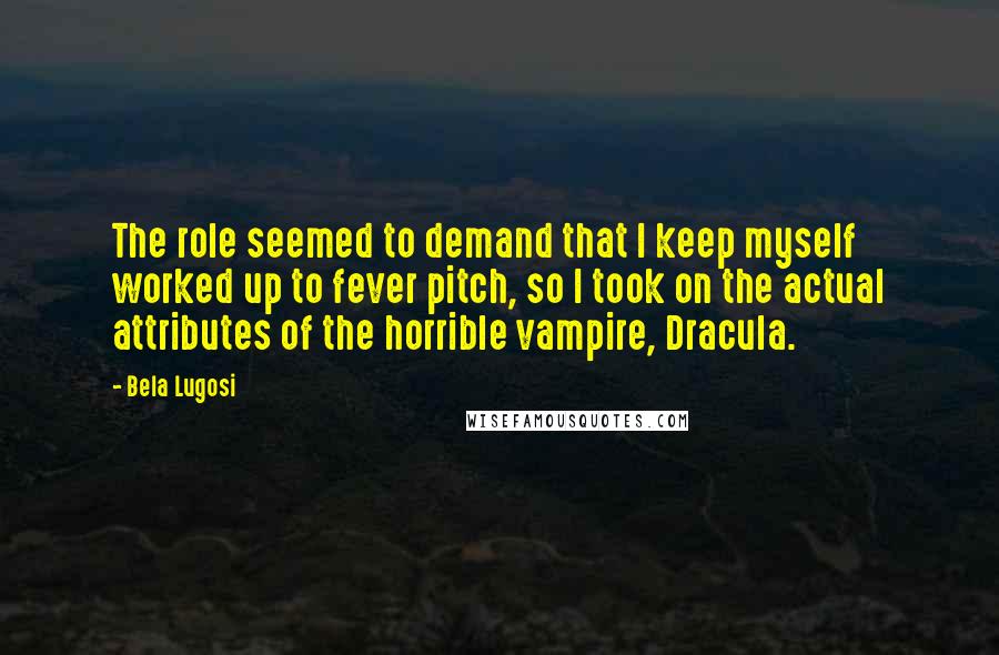 Bela Lugosi Quotes: The role seemed to demand that I keep myself worked up to fever pitch, so I took on the actual attributes of the horrible vampire, Dracula.