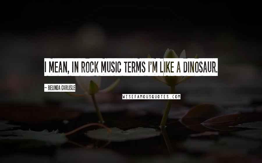 Belinda Carlisle Quotes: I mean, in rock music terms I'm like a dinosaur.